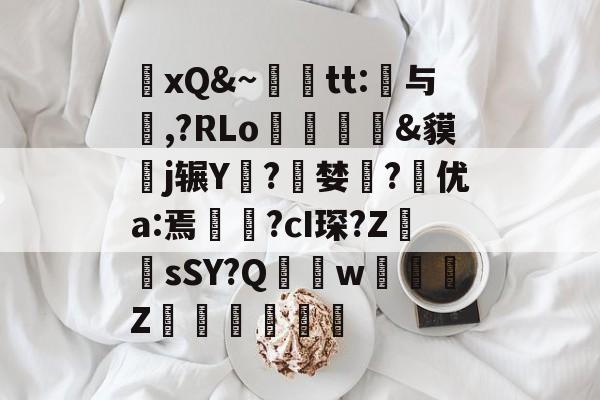 关于xQ&amp;~輙tt:与爂,?RLo挋姂&amp;貘攋j辗Y藴?鴣婪猄?皞优a:焉矚?cI琛?Z	sSY?Q	溕w儨庿Z崚颣的信息-问鼎官网入口